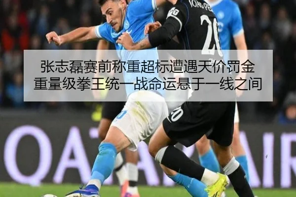 张志磊赛前称重超标遭遇天价罚金 重量级拳王统一战命运悬于一线之间