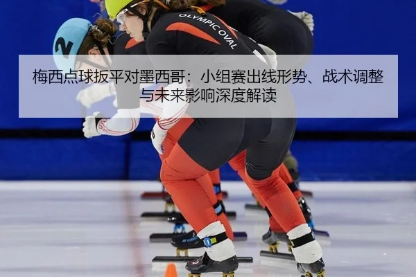 梅西点球扳平对墨西哥：小组赛出线形势、战术调整与未来影响深度解读
