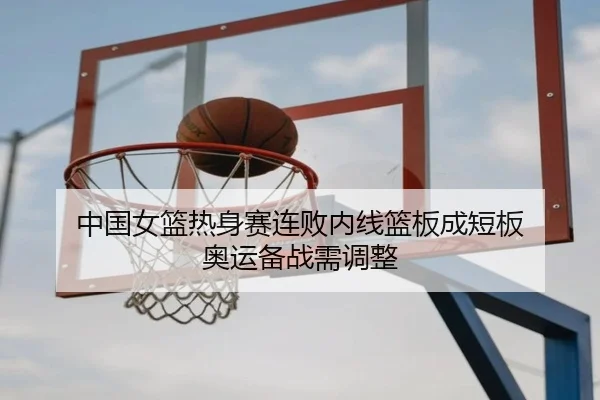 中国女篮热身赛连败内线篮板成短板 奥运备战需调整