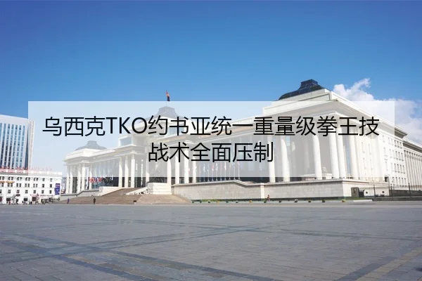 乌西克TKO约书亚统一重量级拳王技战术全面压制